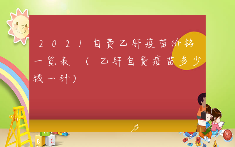 2021自费乙肝疫苗价格一览表 (乙肝自费疫苗多少钱一针)